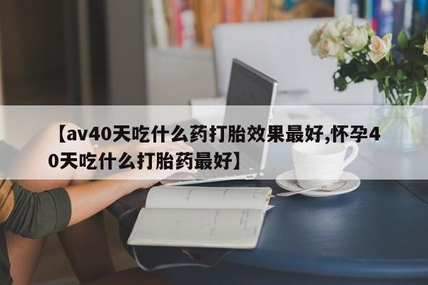 米非米索购买联系【av40天吃什么药打胎效果最好,怀孕40天吃什么打胎药最好】