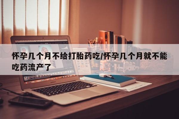 米非米索购买联系怀孕几个月不给打胎药吃/怀孕几个月就不能吃药流产了