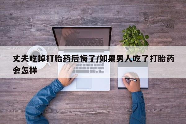 米非米索购买联系丈夫吃掉打胎药后悔了/如果男人吃了打胎药会怎样