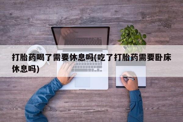 米非米索购买联系打胎药喝了需要休息吗(吃了打胎药需要卧床休息吗)
