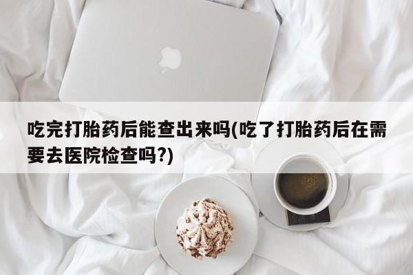 米非米索购买联系吃完打胎药后能查出来吗(吃了打胎药后在需要去医院检查吗?)