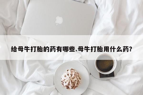 米非米索购买联系给母牛打胎的药有哪些.母牛打胎用什么药？