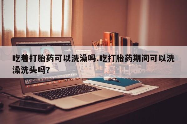 米非米索购买联系吃着打胎药可以洗澡吗.吃打胎药期间可以洗澡洗头吗？
