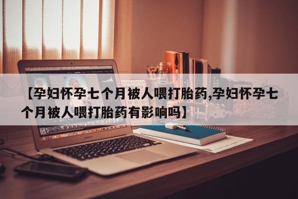 米非米索购买联系【孕妇怀孕七个月被人喂打胎药,孕妇怀孕七个月被人喂打胎药有影响吗】