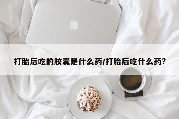 米非米索购买联系打胎后吃的胶囊是什么药/打胎后吃什么药?