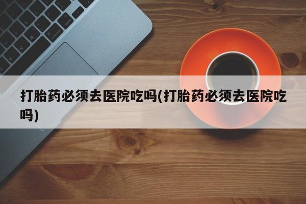 米非米索购买联系打胎药必须去医院吃吗(打胎药必须去医院吃吗)