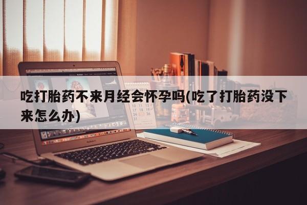 米非米索购买联系吃打胎药不来月经会怀孕吗(吃了打胎药没下来怎么办)