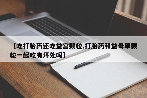 米非米索购买联系【吃打胎药还吃益宫颗粒,打胎药和益母草颗粒一起吃有坏处吗】