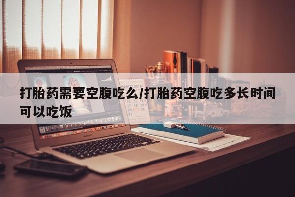 米非米索购买联系打胎药需要空腹吃么/打胎药空腹吃多长时间可以吃饭