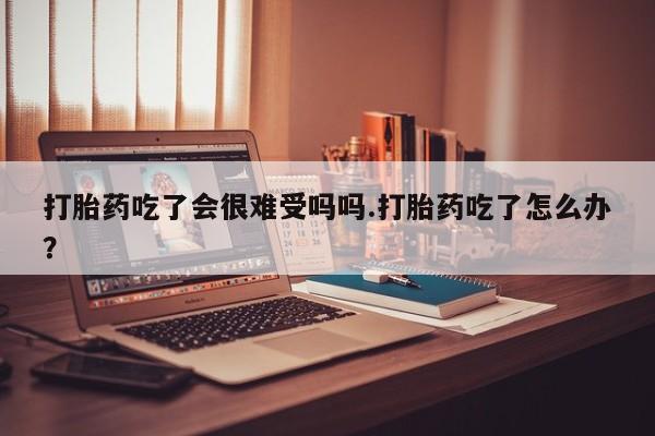 米非米索购买联系打胎药吃了会很难受吗吗.打胎药吃了怎么办？