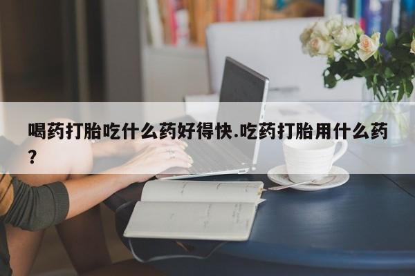 米非米索购买联系喝药打胎吃什么药好得快.吃药打胎用什么药？