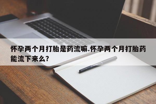 米非米索购买联系怀孕两个月打胎是药流嘛.怀孕两个月打胎药能流下来么？