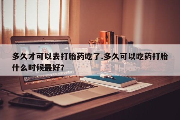 米非米索购买联系多久才可以去打胎药吃了.多久可以吃药打胎什么时候最好？