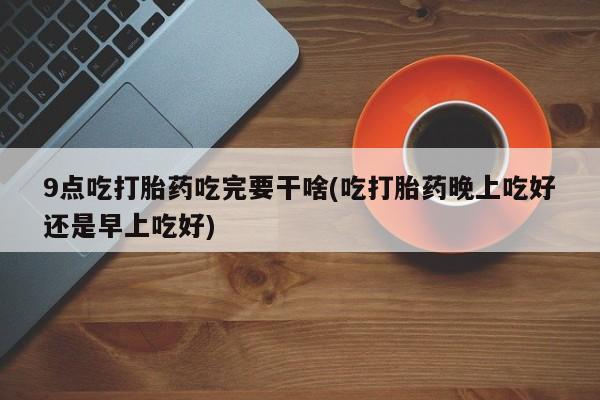 米非米索购买联系9点吃打胎药吃完要干啥(吃打胎药晚上吃好还是早上吃好)