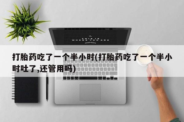 米非米索购买联系打胎药吃了一个半小时(打胎药吃了一个半小时吐了,还管用吗)