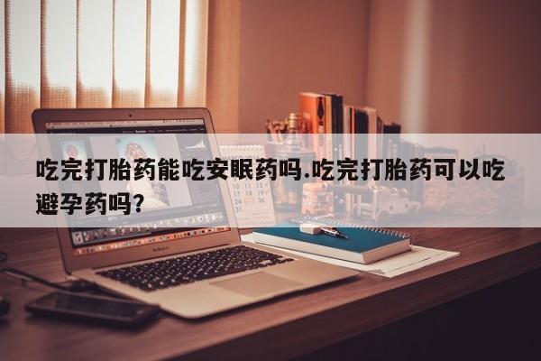 米非米索购买联系吃完打胎药能吃安眠药吗.吃完打胎药可以吃避孕药吗？