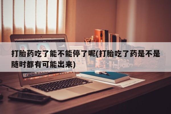 米非米索购买联系打胎药吃了能不能停了呢(打胎吃了药是不是随时都有可能出来)