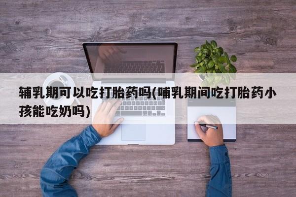 米非米索购买联系辅乳期可以吃打胎药吗(哺乳期间吃打胎药小孩能吃奶吗)