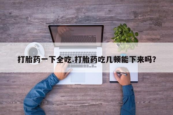 米非米索购买联系打胎药一下全吃.打胎药吃几顿能下来吗？