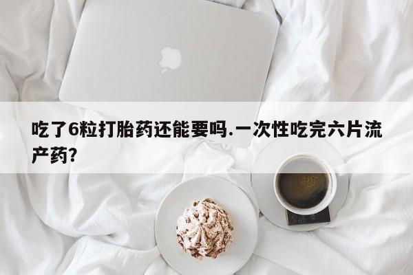 米非米索购买联系吃了6粒打胎药还能要吗.一次性吃完六片流产药？