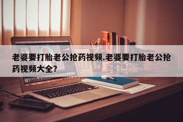 米非米索购买联系老婆要打胎老公抢药视频.老婆要打胎老公抢药视频大全？