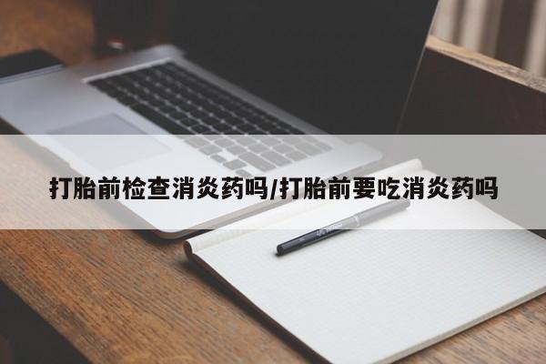 米非米索购买联系打胎前检查消炎药吗/打胎前要吃消炎药吗