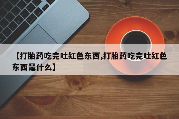 米非米索购买联系【打胎药吃完吐红色东西,打胎药吃完吐红色东西是什么】