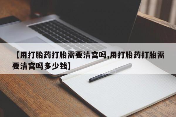 米非米索购买联系【用打胎药打胎需要清宫吗,用打胎药打胎需要清宫吗多少钱】