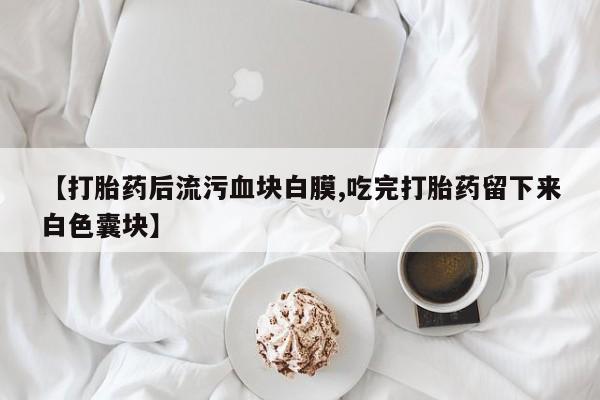 米非米索购买联系【打胎药后流污血块白膜,吃完打胎药留下来白色囊块】