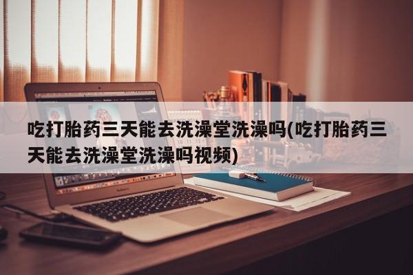 米非米索购买联系吃打胎药三天能去洗澡堂洗澡吗(吃打胎药三天能去洗澡堂洗澡吗视频)