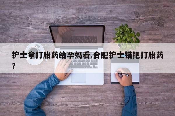 米非米索购买联系护士拿打胎药给孕妈看.合肥护士错把打胎药？
