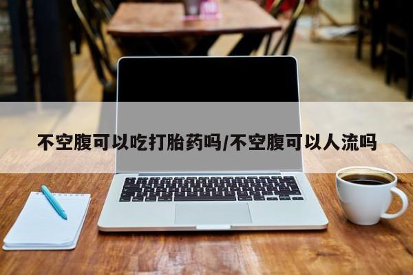 米非米索购买联系不空腹可以吃打胎药吗/不空腹可以人流吗