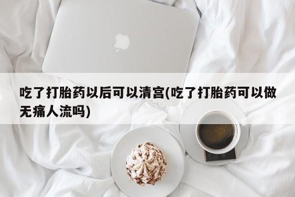 米非米索购买联系吃了打胎药以后可以清宫(吃了打胎药可以做无痛人流吗)