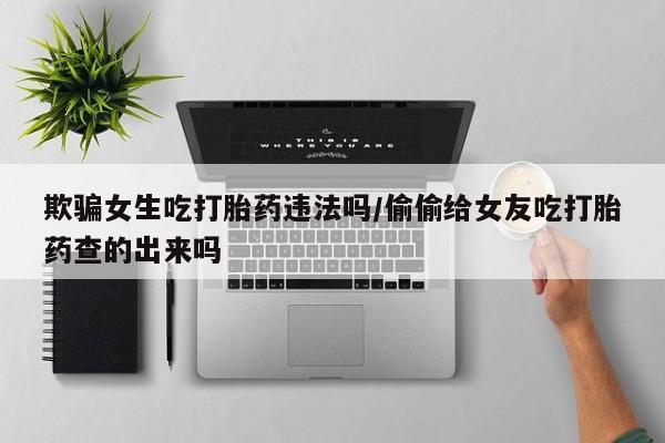 米非米索购买联系欺骗女生吃打胎药违法吗/偷偷给女友吃打胎药查的出来吗
