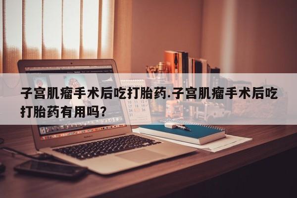 米非米索购买联系子宫肌瘤手术后吃打胎药.子宫肌瘤手术后吃打胎药有用吗？