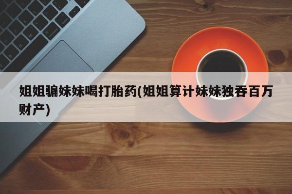 米非米索购买联系姐姐骗妹妹喝打胎药(姐姐算计妹妹独吞百万财产)