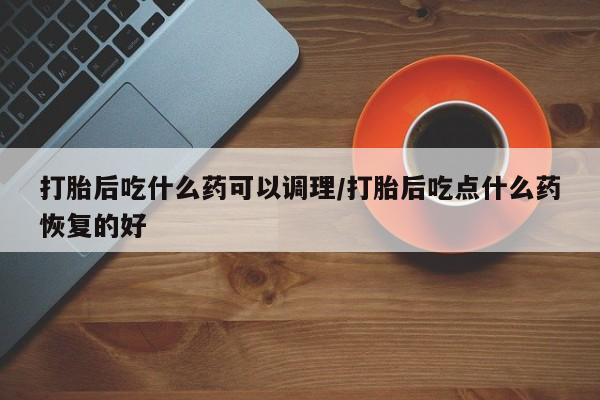米非米索购买联系打胎后吃什么药可以调理/打胎后吃点什么药恢复的好