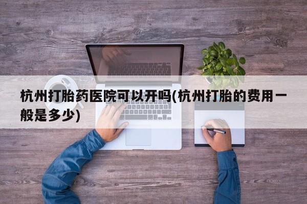 米非米索购买联系杭州打胎药医院可以开吗(杭州打胎的费用一般是多少)