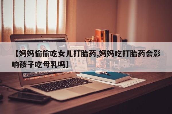 米非米索购买联系【妈妈偷偷吃女儿打胎药,妈妈吃打胎药会影响孩子吃母乳吗】