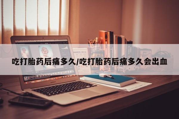 米非米索购买联系吃打胎药后痛多久/吃打胎药后痛多久会出血