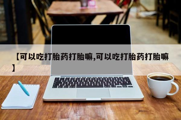 米非米索购买联系【可以吃打胎药打胎嘛,可以吃打胎药打胎嘛】