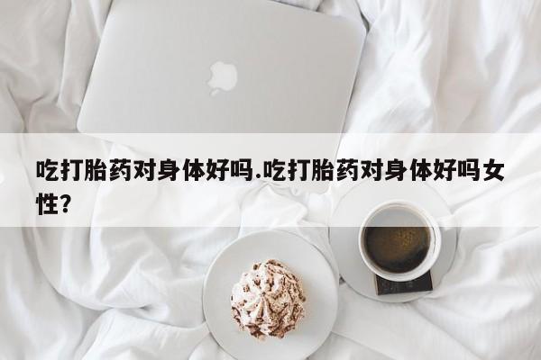 米非米索购买联系吃打胎药对身体好吗.吃打胎药对身体好吗女性?