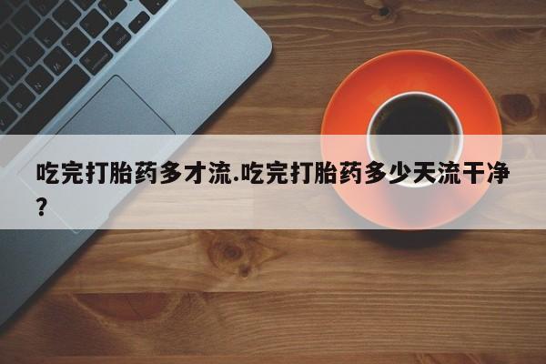 米非米索购买联系吃完打胎药多才流.吃完打胎药多少天流干净？