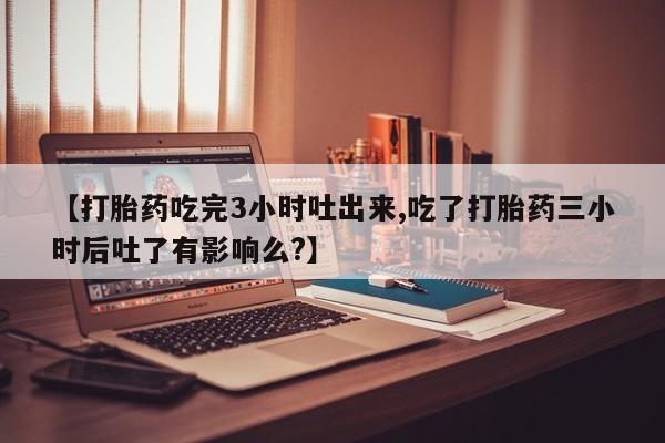 米非米索购买联系【打胎药吃完3小时吐出来,吃了打胎药三小时后吐了有影响么?】